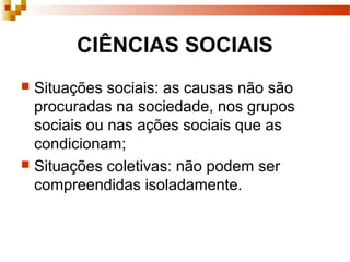 CIÊNCIAS SOCIAIS
 Situações sociais: as causas não são
procuradas na sociedade, nos grupos
sociais ou nas ações sociais que as
condicionam;
 Situações coletivas: não podem ser
compreendidas isoladamente.
 