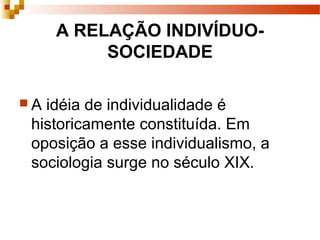 A RELAÇÃO INDIVÍDUO-
SOCIEDADE
 A idéia de individualidade é
historicamente constituída. Em
oposição a esse individualismo, a
sociologia surge no século XIX.
 