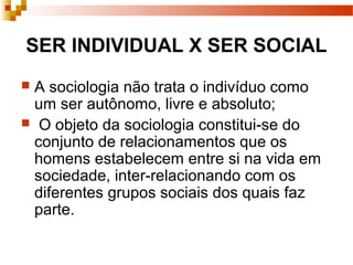 SER INDIVIDUAL X SER SOCIAL
 A sociologia não trata o indivíduo como
um ser autônomo, livre e absoluto;
 O objeto da sociologia constitui-se do
conjunto de relacionamentos que os
homens estabelecem entre si na vida em
sociedade, inter-relacionando com os
diferentes grupos sociais dos quais faz
parte.
 