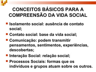 CONCEITOS BÁSICOS PARA A
COMPREENSÃO DA VIDA SOCIAL
 Isolamento social: ausência de contato
social;
 Contato social: base da vida social;
 Comunicação: podem transmitir
pensamentos, sentimentos, experiências,
descobertas;
 Interação Social: relação social;
 Processos Sociais: formas que os
indivíduos e grupos atuam sobre os outros.
 