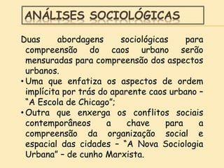 ANÁLISES SOCIOLÓGICAS
Duas abordagens sociológicas para
compreensão do caos urbano serão
mensuradas para compreensão dos aspectos
urbanos.
• Uma que enfatiza os aspectos de ordem
implícita por trás do aparente caos urbano –
“A Escola de Chicago”;
• Outra que enxerga os conflitos sociais
contemporâneos a chave para a
compreensão da organização social e
espacial das cidades – “A Nova Sociologia
Urbana” – de cunho Marxista.
 