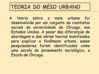TEORIA DO MEIO URBANO
A teoria sobre o meio urbano foi
desenvolvida por um conjunto de cientistas
sociais da universidade de Chicago, nos
Estados Unidos. A pesar das diferenças de
abordagem e das várias teorias mobilizadas
para explicar o fenômeno urbano, esses
pesquisadores foram identificados como
uma escola de pensamento sociológico, a
Escola de Chicago.
 