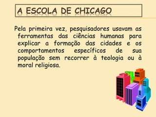 A ESCOLA DE CHICAGO
Pela primeira vez, pesquisadores usavam as
ferramentas das ciências humanas para
explicar a formação das cidades e os
comportamentos específicos de sua
população sem recorrer à teologia ou à
moral religiosa.
 
