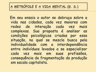 A METRÓPOLE E A VIDA MENTAL (G. S.)
Em seu ensaio o autor se debruça sobre a
vida nas cidades, cada vez maiores com
redes de interação cada vez mais
complexas. Sua proposta é analisar as
condições psicológicas criadas por essa
situação, na qual se mescla busca pela
individualidade com a interdependência
entre indivíduos levados a se especializar
cada vez mais em suas profissões,
consequência da fragmentação da produção
em escala capitalista.
 