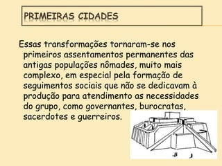 Essas transformações tornaram-se nos
primeiros assentamentos permanentes das
antigas populações nômades, muito mais
complexo, em especial pela formação de
seguimentos sociais que não se dedicavam à
produção para atendimento as necessidades
do grupo, como governantes, burocratas,
sacerdotes e guerreiros.
PRIMEIRAS CIDADES
 