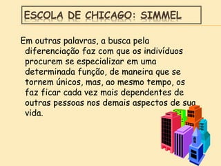 ESCOLA DE CHICAGO: SIMMEL
Em outras palavras, a busca pela
diferenciação faz com que os indivíduos
procurem se especializar em uma
determinada função, de maneira que se
tornem únicos, mas, ao mesmo tempo, os
faz ficar cada vez mais dependentes de
outras pessoas nos demais aspectos de sua
vida.
 