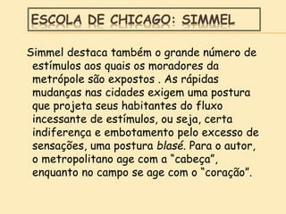 ESCOLA DE CHICAGO: SIMMEL
Simmel destaca também o grande número de
estímulos aos quais os moradores da
metrópole são expostos . As rápidas
mudanças nas cidades exigem uma postura
que projeta seus habitantes do fluxo
incessante de estímulos, ou seja, certa
indiferença e embotamento pelo excesso de
sensações, uma postura blasé. Para o autor,
o metropolitano age com a “cabeça”,
enquanto no campo se age com o “coração”.
 