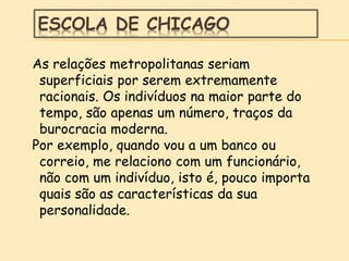 ESCOLA DE CHICAGO
As relações metropolitanas seriam
superficiais por serem extremamente
racionais. Os indivíduos na maior parte do
tempo, são apenas um número, traços da
burocracia moderna.
Por exemplo, quando vou a um banco ou
correio, me relaciono com um funcionário,
não com um indivíduo, isto é, pouco importa
quais são as características da sua
personalidade.
 