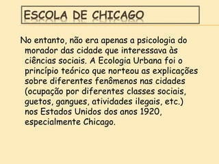 ESCOLA DE CHICAGO
No entanto, não era apenas a psicologia do
morador das cidade que interessava às
ciências sociais. A Ecologia Urbana foi o
princípio teórico que norteou as explicações
sobre diferentes fenômenos nas cidades
(ocupação por diferentes classes sociais,
guetos, gangues, atividades ilegais, etc.)
nos Estados Unidos dos anos 1920,
especialmente Chicago.
 