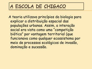 A ESCOLA DE CHIGACO
A teoria utilizava princípios da biologia para
explicar a distribuição espacial das
populações urbanas. Assim, a interação
social era vista como uma “competição
biótica” por vantagem territorial (que
funcionava como qualquer ecossistema por
meio de processos ecológicos de invasão,
dominação e sucessão.
 