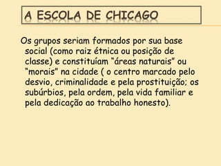 A ESCOLA DE CHICAGO
Os grupos seriam formados por sua base
social (como raiz étnica ou posição de
classe) e constituíam “áreas naturais” ou
“morais” na cidade ( o centro marcado pelo
desvio, criminalidade e pela prostituição; os
subúrbios, pela ordem, pela vida familiar e
pela dedicação ao trabalho honesto).
 