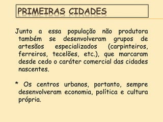 PRIMEIRAS CIDADES
Junto a essa população não produtora
também se desenvolveram grupos de
artesãos especializados (carpinteiros,
ferreiros, tecelões, etc.), que marcaram
desde cedo o caráter comercial das cidades
nascentes.
* Os centros urbanos, portanto, sempre
desenvolveram economia, política e cultura
própria.
 