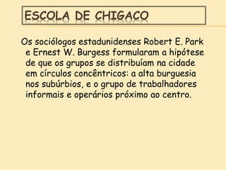 ESCOLA DE CHIGACO
Os sociólogos estadunidenses Robert E. Park
e Ernest W. Burgess formularam a hipótese
de que os grupos se distribuíam na cidade
em círculos concêntricos: a alta burguesia
nos subúrbios, e o grupo de trabalhadores
informais e operários próximo ao centro.
 