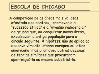 ESCOLA DE CHICAGO
A competição pelas áreas mais valiosas
afastada dos centros, promoveria a
“sucessão étnica” e a “invasão residencial”
de grupos que, ao conquistar novas áreas,
expulsavam a antiga população para o
círculo seguinte. A hipótese não se aplica ao
desenvolvimento urbano europeu ou latino-
americano, mas promoveu outras dezenas
de teorias similares que procuraram
aperfeiçoá-la ou mesmo substituí-la.
 