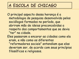 A ESCOLA DE CHICAGO
O principal aspecto dessa herança é a
metodologia de pesquisa desenvolvida pelos
sociólogos formados no período, que
abriram mão de ideias preconcebidas a
respeito dos comportamentos que se devia
“ter” na cidade.
Eles passaram a encarar as cidades como ela
eram, e não como os diferentes
“reformadores sociais” entendiam que elas
deveriam ser, de acordo com seus princípios
filosóficos e religiosos.
 