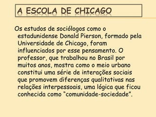 A ESCOLA DE CHICAGO
Os estudos de sociólogos como o
estadunidense Donald Pierson, formado pela
Universidade de Chicago, foram
influenciados por esse pensamento. O
professor, que trabalhou no Brasil por
muitos anos, mostra como o meio urbano
constitui uma série de interações sociais
que promovem diferenças qualitativas nas
relações interpessoais, uma lógica que ficou
conhecida como “comunidade-sociedade”.
 