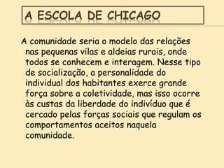 A ESCOLA DE CHICAGO
A comunidade seria o modelo das relações
nas pequenas vilas e aldeias rurais, onde
todos se conhecem e interagem. Nesse tipo
de socialização, a personalidade do
individual dos habitantes exerce grande
força sobre a coletividade, mas isso ocorre
às custas da liberdade do indivíduo que é
cercado pelas forças sociais que regulam os
comportamentos aceitos naquela
comunidade.
 