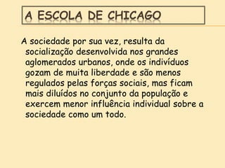 A ESCOLA DE CHICAGO
A sociedade por sua vez, resulta da
socialização desenvolvida nos grandes
aglomerados urbanos, onde os indivíduos
gozam de muita liberdade e são menos
regulados pelas forças sociais, mas ficam
mais diluídos no conjunto da população e
exercem menor influência individual sobre a
sociedade como um todo.
 