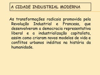 A CIDADE INDUSTRIAL MODERNA
As transformações radicais promovida pela
Revolução Industrial e Francesa, que
desenvolveram a democracia representativa
liberal e a industrialização capitalista,
assim como criaram novos modelos de vida e
conflitos urbanos inéditos na história da
humanidade.
 