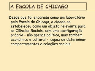 A ESCOLA DE CHICAGO
Desde que foi encarada como um laboratório
pela Escola de Chicago, a cidade se
estabeleceu como um objeto relevante para
as Ciências Sociais, com uma configuração
própria – não apenas política, mas também
econômica e cultural -, capaz de determinar
comportamentos e relações sociais.
 