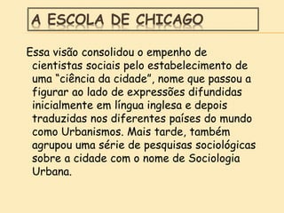 A ESCOLA DE CHICAGO
Essa visão consolidou o empenho de
cientistas sociais pelo estabelecimento de
uma “ciência da cidade”, nome que passou a
figurar ao lado de expressões difundidas
inicialmente em língua inglesa e depois
traduzidas nos diferentes países do mundo
como Urbanismos. Mais tarde, também
agrupou uma série de pesquisas sociológicas
sobre a cidade com o nome de Sociologia
Urbana.
 