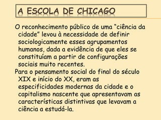 A ESCOLA DE CHICAGO
O reconhecimento público de uma “ciência da
cidade” levou à necessidade de definir
sociologicamente esses agrupamentos
humanos, dada a evidência de que eles se
constituíam a partir de configurações
sociais muito recentes.
Para o pensamento social do final do século
XIX e início do XX, eram as
especificidades modernas da cidade e o
capitalismo nascente que apresentavam as
características distintivas que levavam a
ciência a estudá-la.
 