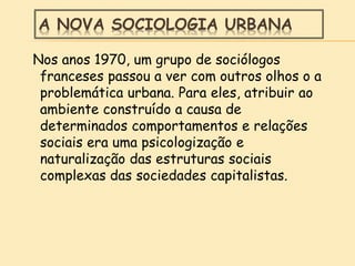 A NOVA SOCIOLOGIA URBANA
Nos anos 1970, um grupo de sociólogos
franceses passou a ver com outros olhos o a
problemática urbana. Para eles, atribuir ao
ambiente construído a causa de
determinados comportamentos e relações
sociais era uma psicologização e
naturalização das estruturas sociais
complexas das sociedades capitalistas.
 