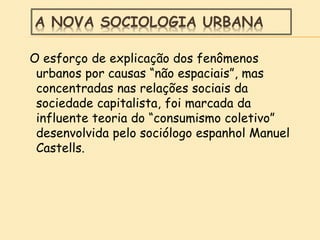 A NOVA SOCIOLOGIA URBANA
O esforço de explicação dos fenômenos
urbanos por causas “não espaciais”, mas
concentradas nas relações sociais da
sociedade capitalista, foi marcada da
influente teoria do “consumismo coletivo”
desenvolvida pelo sociólogo espanhol Manuel
Castells.
 