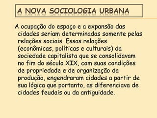 A NOVA SOCIOLOGIA URBANA
A ocupação do espaço e a expansão das
cidades seriam determinadas somente pelas
relações sociais. Essas relações
(econômicas, políticas e culturais) da
sociedade capitalista que se consolidavam
no fim do século XIX, com suas condições
de propriedade e de organização da
produção, engendraram cidades a partir de
sua lógica que portanto, as diferenciava de
cidades feudais ou da antiguidade.
 