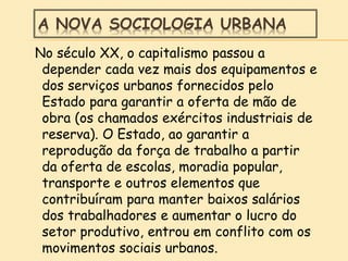 A NOVA SOCIOLOGIA URBANA
No século XX, o capitalismo passou a
depender cada vez mais dos equipamentos e
dos serviços urbanos fornecidos pelo
Estado para garantir a oferta de mão de
obra (os chamados exércitos industriais de
reserva). O Estado, ao garantir a
reprodução da força de trabalho a partir
da oferta de escolas, moradia popular,
transporte e outros elementos que
contribuíram para manter baixos salários
dos trabalhadores e aumentar o lucro do
setor produtivo, entrou em conflito com os
movimentos sociais urbanos.
 