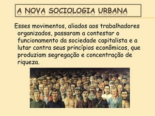 A NOVA SOCIOLOGIA URBANA
Esses movimentos, aliados aos trabalhadores
organizados, passaram a contestar o
funcionamento da sociedade capitalista e a
lutar contra seus princípios econômicos, que
produziam segregação e concentração de
riqueza.
 