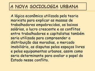 A NOVA SOCIOLOGIA URBANA
A lógica econômica utilizada pela teoria
marxista para explicar as massas de
trabalhadores empobrecidos, os baixos
salários, o lucro crescente e os conflitos
entre trabalhadores e capitalistas também
seria utilizada para compreender a
distribuição das moradias, o mercado
imobiliário, as disputas pelos espaços livres
e pelos equipamentos urbanos, assim como
seria determinante para avaliar o papel do
Estado nesse conflito.
 