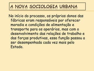 A NOVA SOCIOLOGIA URBANA
No início do processo, os próprios donos das
fábricas eram responsáveis por oferecer
moradia e condições de alimentação e
transporte para os operários, mas com o
desenvolvimento das relações de trabalho e
das forças produtivas, essa função passou a
ser desempenhada cada vez mais pelo
Estado.
 