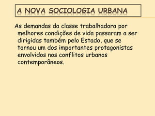 A NOVA SOCIOLOGIA URBANA
As demandas da classe trabalhadora por
melhores condições de vida passaram a ser
dirigidas também pelo Estado, que se
tornou um dos importantes protagonistas
envolvidos nos conflitos urbanos
contemporâneos.
 