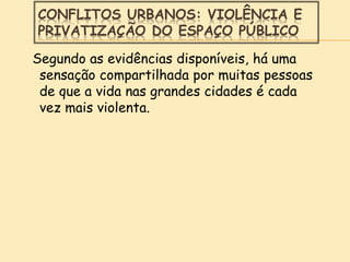 CONFLITOS URBANOS: VIOLÊNCIA E
PRIVATIZAÇÃO DO ESPAÇO PÚBLICO
Segundo as evidências disponíveis, há uma
sensação compartilhada por muitas pessoas
de que a vida nas grandes cidades é cada
vez mais violenta.
 