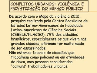 CONFLITOS URBANOS: VIOLÊNCIA E
PRIVATIZAÇÃO DO ESPAÇO PÚBLICO
De acordo com o Mapa da violência 2012,
pesquisa realizada pelo Centro Brasileiro de
Estudos Latino-Americanos da Faculdade
Latino-Americana de Ciências Sociais
(CEBELE/FLACSO), 79% dos cidadãos
brasileiros, especialmente os que vivem nas
grandes cidades, afirmam ter muito medo
de ser assassinados.
Não estamos falando de cidadãos que
trabalhem como policiais ou em atividades
de risco, mas pessoas consideradas
“comuns” trabalhadores urbanos.
 