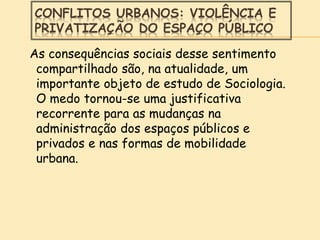CONFLITOS URBANOS: VIOLÊNCIA E
PRIVATIZAÇÃO DO ESPAÇO PÚBLICO
As consequências sociais desse sentimento
compartilhado são, na atualidade, um
importante objeto de estudo de Sociologia.
O medo tornou-se uma justificativa
recorrente para as mudanças na
administração dos espaços públicos e
privados e nas formas de mobilidade
urbana.
 