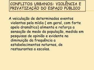 CONFLITOS URBANOS: VIOLÊNCIA E
PRIVATIZAÇÃO DO ESPAÇO PÚBLICO
A veiculação de determinados eventos
violentos pela mídia ( em geral, com forte
apelo dramático) alimenta e reforça a
sensação de medo da população, medida em
pesquisas de opinião e evidente na
diminuição da frequência a
estabelecimentos noturnos, de
restaurantes a escolas.
 