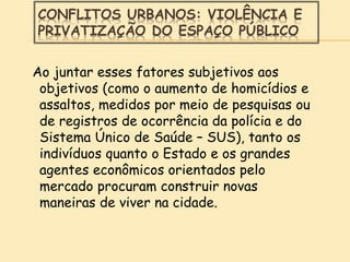 CONFLITOS URBANOS: VIOLÊNCIA E
PRIVATIZAÇÃO DO ESPAÇO PÚBLICO
Ao juntar esses fatores subjetivos aos
objetivos (como o aumento de homicídios e
assaltos, medidos por meio de pesquisas ou
de registros de ocorrência da polícia e do
Sistema Único de Saúde – SUS), tanto os
indivíduos quanto o Estado e os grandes
agentes econômicos orientados pelo
mercado procuram construir novas
maneiras de viver na cidade.
 