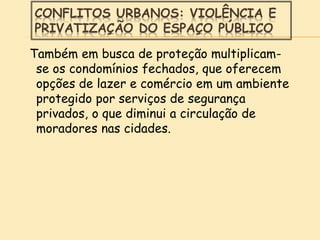 CONFLITOS URBANOS: VIOLÊNCIA E
PRIVATIZAÇÃO DO ESPAÇO PÚBLICO
Também em busca de proteção multiplicam-
se os condomínios fechados, que oferecem
opções de lazer e comércio em um ambiente
protegido por serviços de segurança
privados, o que diminui a circulação de
moradores nas cidades.
 