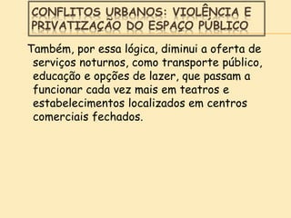 CONFLITOS URBANOS: VIOLÊNCIA E
PRIVATIZAÇÃO DO ESPAÇO PÚBLICO
Também, por essa lógica, diminui a oferta de
serviços noturnos, como transporte público,
educação e opções de lazer, que passam a
funcionar cada vez mais em teatros e
estabelecimentos localizados em centros
comerciais fechados.
 