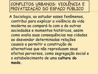 CONFLITOS URBANOS: VIOLÊNCIA E
PRIVATIZAÇÃO DO ESPAÇO PÚBLICO
A Sociologia, ao estudar esses fenômenos,
contribui para explicar a violência da vida
moderna ao compará-la com a de outras
sociedades e momentos históricos, assim
como avalia suas consequências nas cidades
ao desvendar determinadas relações
causais e permitir a construção de
alternativas que não reproduzam seus
efeitos perversos, como segregação social e
o estabelecimento de uma cultura do
medo.
 