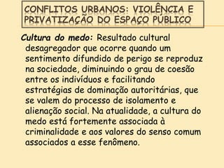 CONFLITOS URBANOS: VIOLÊNCIA E
PRIVATIZAÇÃO DO ESPAÇO PÚBLICO
Cultura do medo: Resultado cultural
desagregador que ocorre quando um
sentimento difundido de perigo se reproduz
na sociedade, diminuindo o grau de coesão
entre os indivíduos e facilitando
estratégias de dominação autoritárias, que
se valem do processo de isolamento e
alienação social. Na atualidade, a cultura do
medo está fortemente associada à
criminalidade e aos valores do senso comum
associados a esse fenômeno.
 