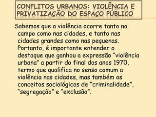 CONFLITOS URBANOS: VIOLÊNCIA E
PRIVATIZAÇÃO DO ESPAÇO PÚBLICO
Sabemos que a violência ocorre tanto no
campo como nas cidades, e tanto nas
cidades grandes como nas pequenas.
Portanto, é importante entender o
destaque que ganhou a expressão “violência
urbana” a partir do final dos anos 1970,
termo que qualifica no senso comum a
violência nas cidades, mas também os
conceitos sociológicos de “criminalidade”,
“segregação” e “exclusão”.
 
