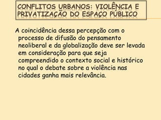 CONFLITOS URBANOS: VIOLÊNCIA E
PRIVATIZAÇÃO DO ESPAÇO PÚBLICO
A coincidência dessa percepção com o
processo de difusão do pensamento
neoliberal e da globalização deve ser levada
em consideração para que seja
compreendido o contexto social e histórico
no qual o debate sobre a violência nas
cidades ganha mais relevância.
 