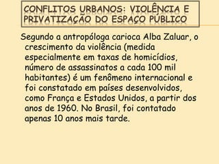 CONFLITOS URBANOS: VIOLÊNCIA E
PRIVATIZAÇÃO DO ESPAÇO PÚBLICO
Segundo a antropóloga carioca Alba Zaluar, o
crescimento da violência (medida
especialmente em taxas de homicídios,
número de assassinatos a cada 100 mil
habitantes) é um fenômeno internacional e
foi constatado em países desenvolvidos,
como França e Estados Unidos, a partir dos
anos de 1960. No Brasil, foi contatado
apenas 10 anos mais tarde.
 