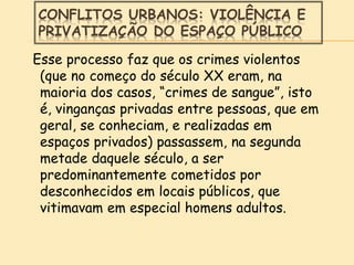 CONFLITOS URBANOS: VIOLÊNCIA E
PRIVATIZAÇÃO DO ESPAÇO PÚBLICO
Esse processo faz que os crimes violentos
(que no começo do século XX eram, na
maioria dos casos, “crimes de sangue”, isto
é, vinganças privadas entre pessoas, que em
geral, se conheciam, e realizadas em
espaços privados) passassem, na segunda
metade daquele século, a ser
predominantemente cometidos por
desconhecidos em locais públicos, que
vitimavam em especial homens adultos.
 