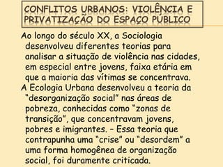 CONFLITOS URBANOS: VIOLÊNCIA E
PRIVATIZAÇÃO DO ESPAÇO PÚBLICO
Ao longo do século XX, a Sociologia
desenvolveu diferentes teorias para
analisar a situação de violência nas cidades,
em especial entre jovens, faixa etária em
que a maioria das vítimas se concentrava.
A Ecologia Urbana desenvolveu a teoria da
“desorganização social” nas áreas de
pobreza, conhecidas como “zonas de
transição”, que concentravam jovens,
pobres e imigrantes. – Essa teoria que
contrapunha uma “crise” ou “desordem” a
uma forma homogênea de organização
social, foi duramente criticada.
 