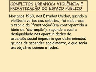 CONFLITOS URBANOS: VIOLÊNCIA E
PRIVATIZAÇÃO DO ESPAÇO PÚBLICO
Nos anos 1960, nos Estados Unidos, quando a
violência voltou aos debates, foi elaborada
a teoria da “frustração”(em contrapartida a
ideia de “disfunção”), segundo a qual a
desigualdade nas oportunidades de
ascensão social impediria que determinados
grupos de ascender socialmente, o que seria
um objetivo comum a todos.
 