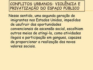 CONFLITOS URBANOS: VIOLÊNCIA E
PRIVATIZAÇÃO DO ESPAÇO PÚBLICO
Nesse sentido, uma segunda geração de
imigrantes nos Estados Unidos, impedidos
de usufruir das oportunidades
convencionais de ascensão social, escolhiam
outros meios de atingi-la, como atividades
ilegais e participação em gangues, capazes
de proporcionar a realização dos novos
valores sociais.
 